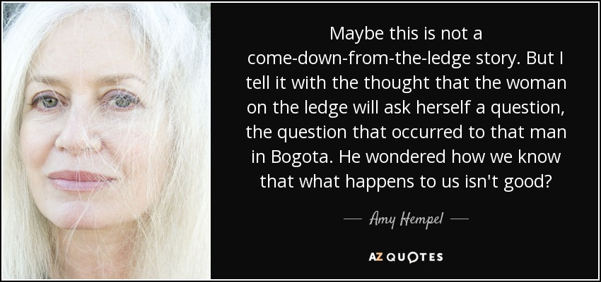 Maybe this is not a come-down-from-the-ledge story. But I tell it with the thought that the woman on the ledge will ask herself a question, the question that occurred to that man in Bogota. He wondered how we know that what happens to us isn't good? - Amy Hempel