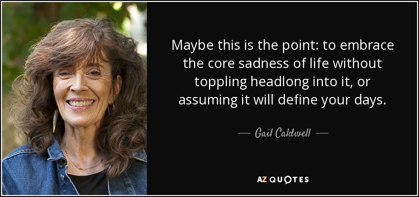 Maybe this is the point: to embrace the core sadness of life without toppling headlong into it, or assuming it will define your days. - Gail Caldwell