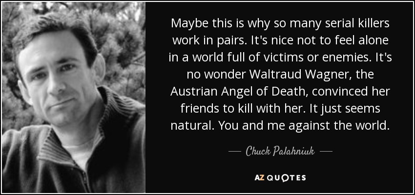 Maybe this is why so many serial killers work in pairs. It's nice not to feel alone in a world full of victims or enemies. It's no wonder Waltraud Wagner, the Austrian Angel of Death, convinced her friends to kill with her. It just seems natural. You and me against the world. - Chuck Palahniuk