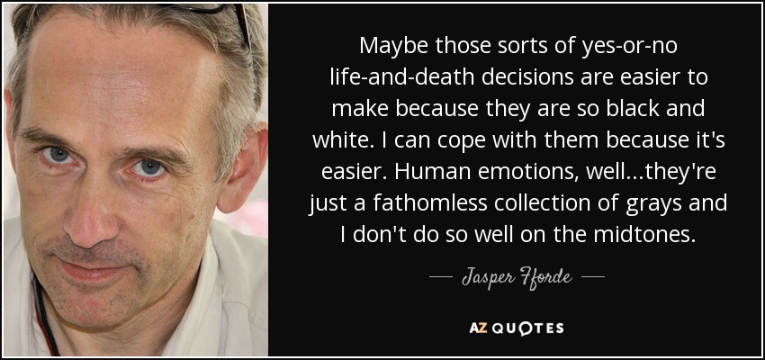 Maybe those sorts of yes-or-no life-and-death decisions are easier to make because they are so black and white. I can cope with them because it's easier. Human emotions, well. . .they're just a fathomless collection of grays and I don't do so well on the midtones. - Jasper Fforde