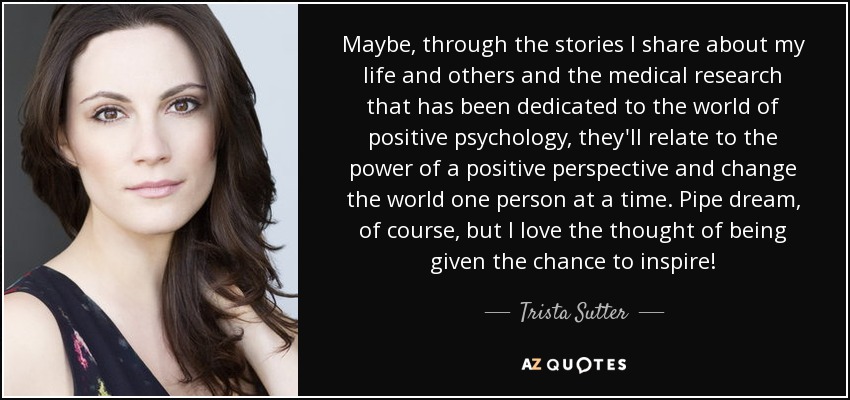 Maybe, through the stories I share about my life and others and the medical research that has been dedicated to the world of positive psychology, they'll relate to the power of a positive perspective and change the world one person at a time. Pipe dream, of course, but I love the thought of being given the chance to inspire! - Trista Sutter