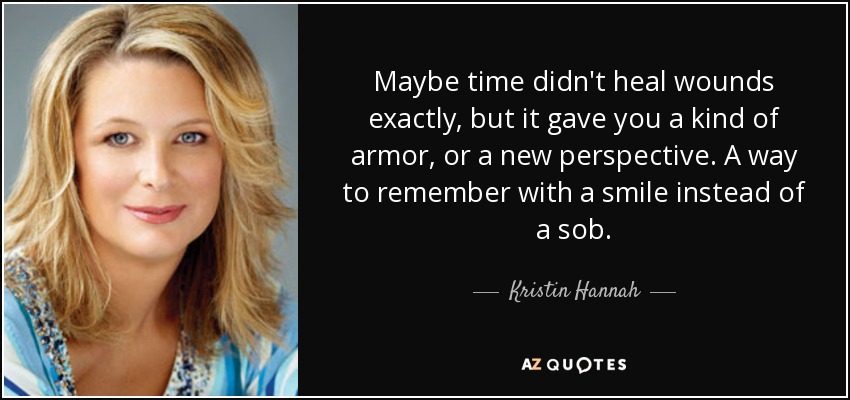 Maybe time didn't heal wounds exactly, but it gave you a kind of armor, or a new perspective. A way to remember with a smile instead of a sob. - Kristin Hannah