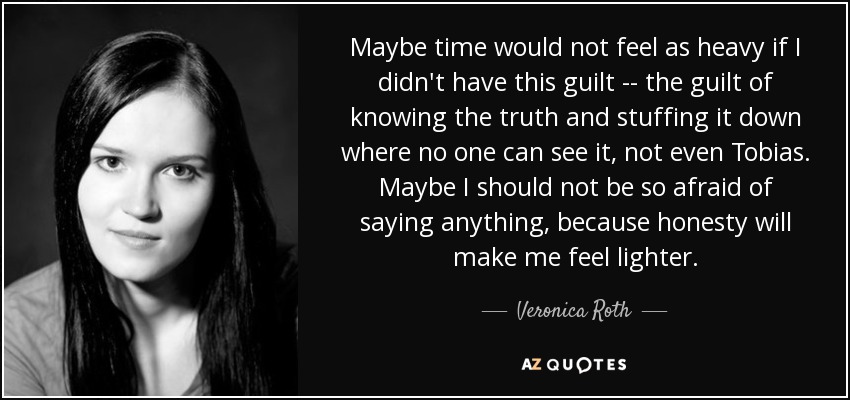 Maybe time would not feel as heavy if I didn't have this guilt -- the guilt of knowing the truth and stuffing it down where no one can see it, not even Tobias. Maybe I should not be so afraid of saying anything, because honesty will make me feel lighter. - Veronica Roth