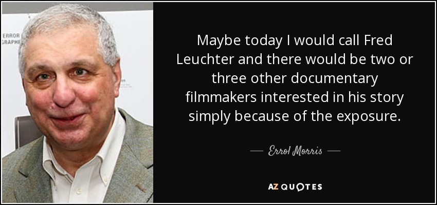 Maybe today I would call Fred Leuchter and there would be two or three other documentary filmmakers interested in his story simply because of the exposure. - Errol Morris