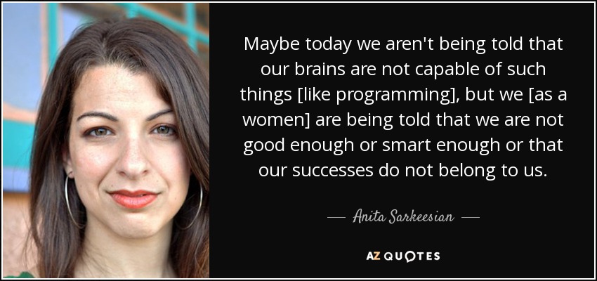 Maybe today we aren't being told that our brains are not capable of such things [like programming], but we [as a women] are being told that we are not good enough or smart enough or that our successes do not belong to us. - Anita Sarkeesian