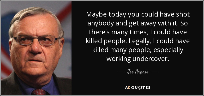Maybe today you could have shot anybody and get away with it. So there's many times, I could have killed people. Legally, I could have killed many people, especially working undercover. - Joe Arpaio