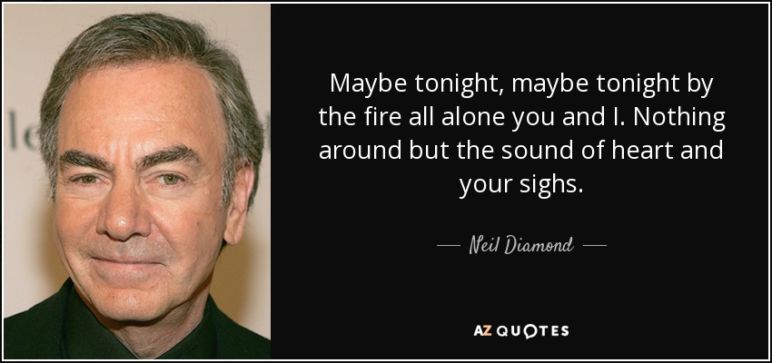 Maybe tonight, maybe tonight by the fire all alone you and I. Nothing around but the sound of heart and your sighs. - Neil Diamond