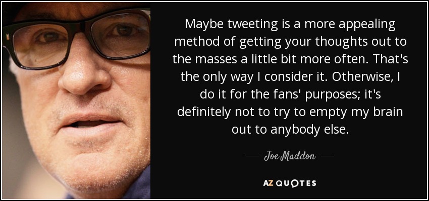Maybe tweeting is a more appealing method of getting your thoughts out to the masses a little bit more often. That's the only way I consider it. Otherwise, I do it for the fans' purposes; it's definitely not to try to empty my brain out to anybody else. - Joe Maddon