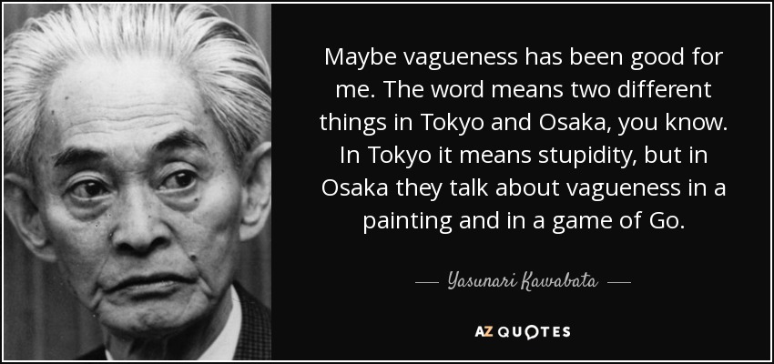 Maybe vagueness has been good for me. The word means two different things in Tokyo and Osaka, you know. In Tokyo it means stupidity, but in Osaka they talk about vagueness in a painting and in a game of Go. - Yasunari Kawabata