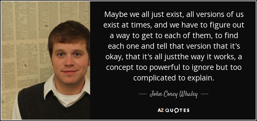 Maybe we all just exist, all versions of us exist at times, and we have to figure out a way to get to each of them, to find each one and tell that version that it's okay, that it's all justthe way it works, a concept too powerful to ignore but too complicated to explain. - John Corey Whaley
