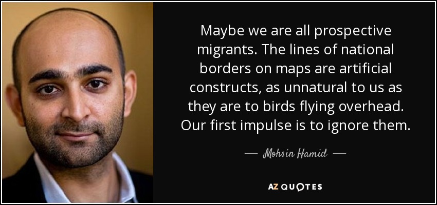 Maybe we are all prospective migrants. The lines of national borders on maps are artificial constructs, as unnatural to us as they are to birds flying overhead. Our first impulse is to ignore them. - Mohsin Hamid