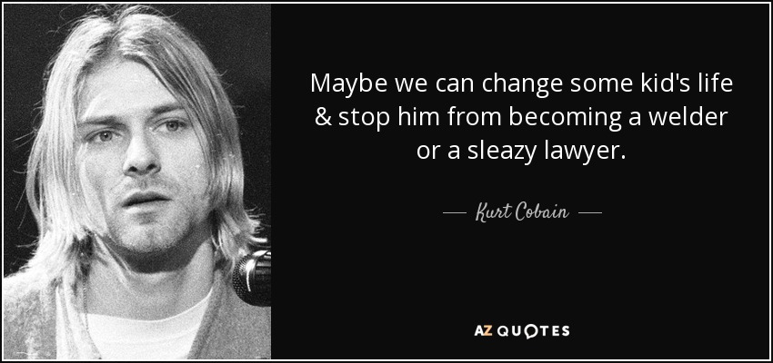 Maybe we can change some kid's life & stop him from becoming a welder or a sleazy lawyer. - Kurt Cobain