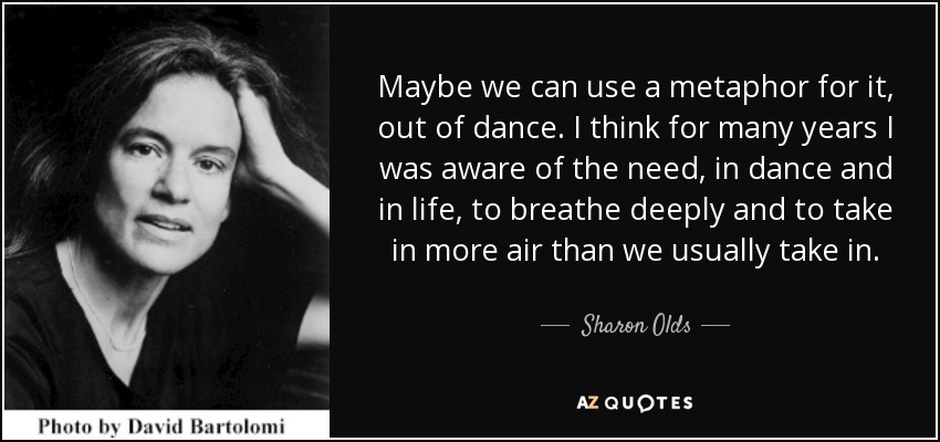 Maybe we can use a metaphor for it, out of dance. I think for many years I was aware of the need, in dance and in life, to breathe deeply and to take in more air than we usually take in. - Sharon Olds