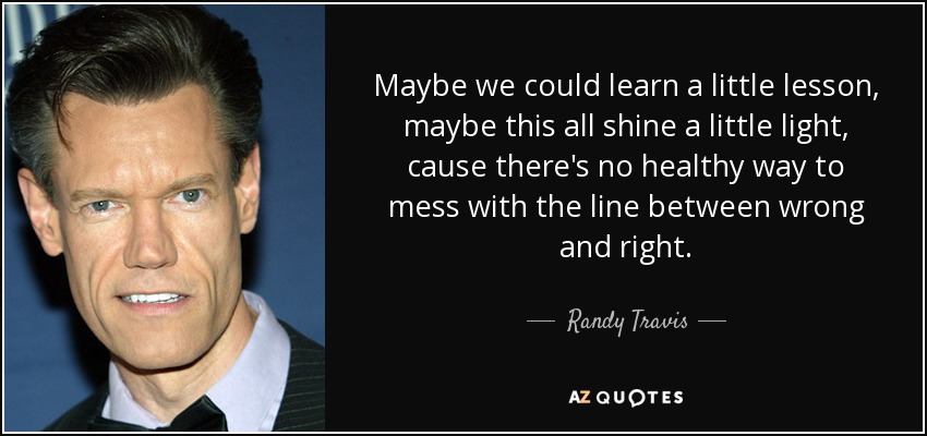 Maybe we could learn a little lesson, maybe this all shine a little light, cause there's no healthy way to mess with the line between wrong and right. - Randy Travis