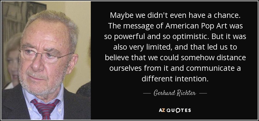 Maybe we didn't even have a chance. The message of American Pop Art was so powerful and so optimistic. But it was also very limited, and that led us to believe that we could somehow distance ourselves from it and communicate a different intention. - Gerhard Richter
