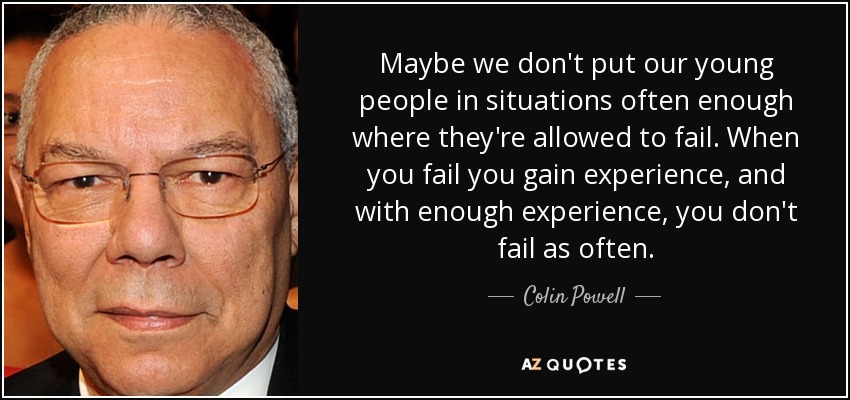Maybe we don't put our young people in situations often enough where they're allowed to fail. When you fail you gain experience, and with enough experience, you don't fail as often. - Colin Powell