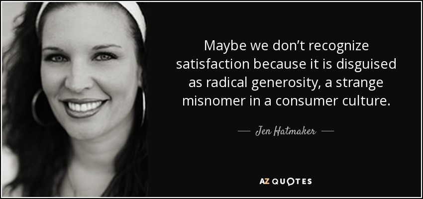 Maybe we don’t recognize satisfaction because it is disguised as radical generosity, a strange misnomer in a consumer culture. - Jen Hatmaker