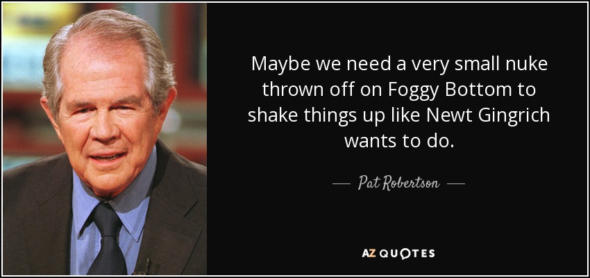 Maybe we need a very small nuke thrown off on Foggy Bottom to shake things up like Newt Gingrich wants to do. - Pat Robertson