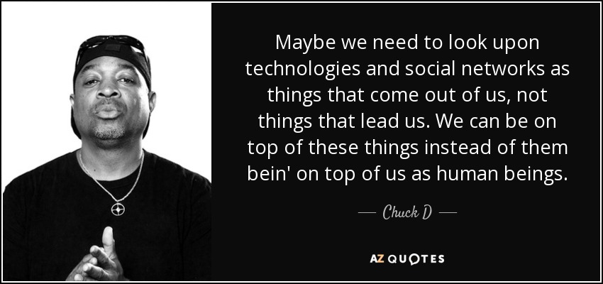 Maybe we need to look upon technologies and social networks as things that come out of us, not things that lead us. We can be on top of these things instead of them bein' on top of us as human beings. - Chuck D