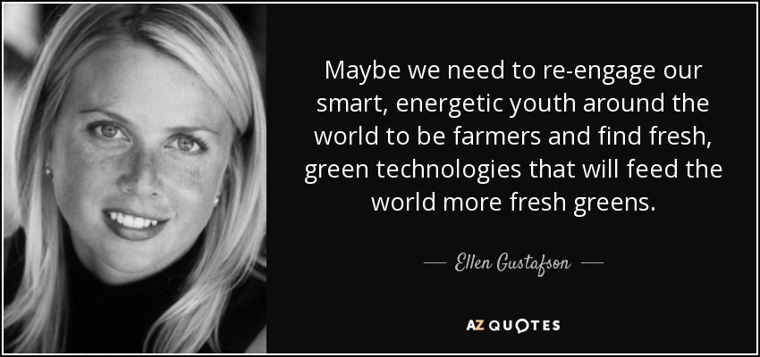 Maybe we need to re-engage our smart, energetic youth around the world to be farmers and find fresh, green technologies that will feed the world more fresh greens. - Ellen Gustafson