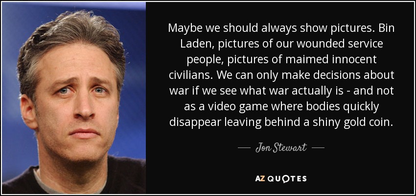 Maybe we should always show pictures. Bin Laden, pictures of our wounded service people, pictures of maimed innocent civilians. We can only make decisions about war if we see what war actually is - and not as a video game where bodies quickly disappear leaving behind a shiny gold coin. - Jon Stewart