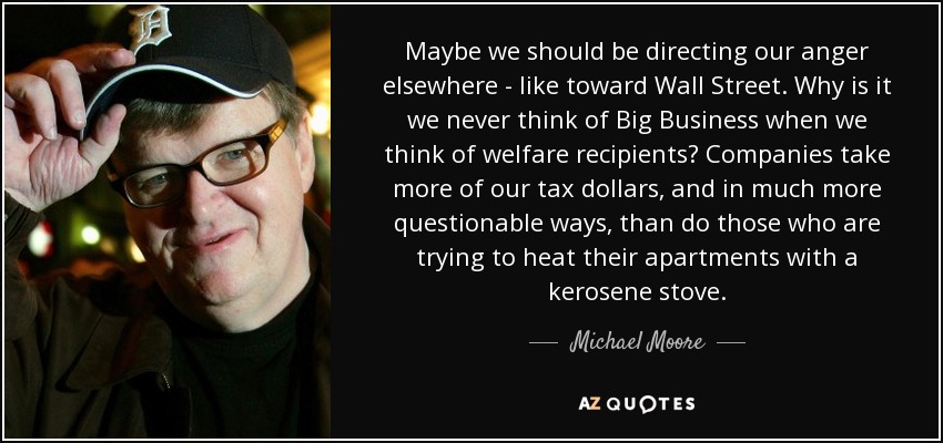 Maybe we should be directing our anger elsewhere - like toward Wall Street. Why is it we never think of Big Business when we think of welfare recipients? Companies take more of our tax dollars, and in much more questionable ways, than do those who are trying to heat their apartments with a kerosene stove. - Michael Moore