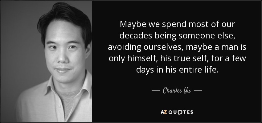 Maybe we spend most of our decades being someone else, avoiding ourselves, maybe a man is only himself, his true self, for a few days in his entire life. - Charles Yu