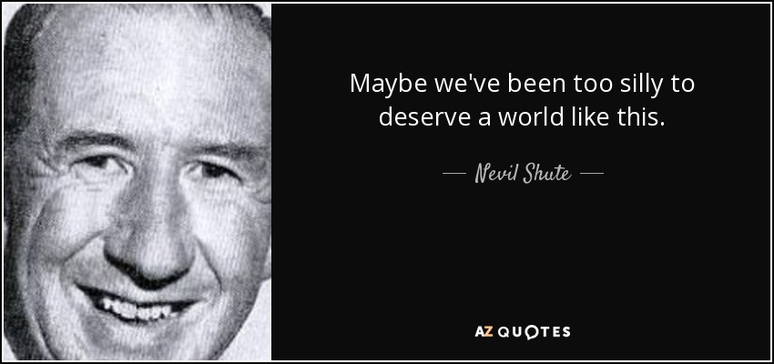 Maybe we've been too silly to deserve a world like this. - Nevil Shute