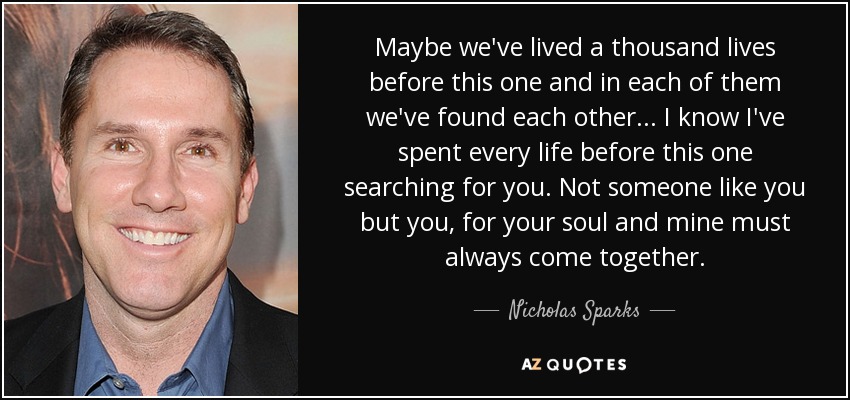 Maybe we've lived a thousand lives before this one and in each of them we've found each other... I know I've spent every life before this one searching for you. Not someone like you but you, for your soul and mine must always come together. - Nicholas Sparks