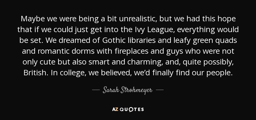 Maybe we were being a bit unrealistic, but we had this hope that if we could just get into the Ivy League, everything would be set. We dreamed of Gothic libraries and leafy green quads and romantic dorms with fireplaces and guys who were not only cute but also smart and charming, and, quite possibly, British. In college, we believed, we’d finally find our people. - Sarah Strohmeyer