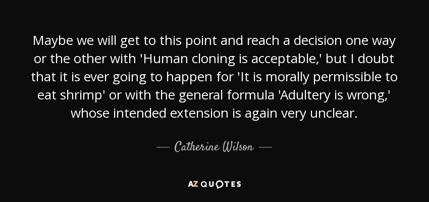 Maybe we will get to this point and reach a decision one way or the other with 'Human cloning is acceptable,' but I doubt that it is ever going to happen for 'It is morally permissible to eat shrimp' or with the general formula 'Adultery is wrong,' whose intended extension is again very unclear. - Catherine Wilson
