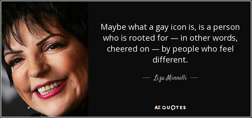 Maybe what a gay icon is, is a person who is rooted for — in other words, cheered on — by people who feel different. - Liza Minnelli