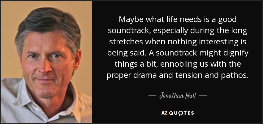 Maybe what life needs is a good soundtrack, especially during the long stretches when nothing interesting is being said. A soundtrack might dignify things a bit, ennobling us with the proper drama and tension and pathos. - Jonathan Hull