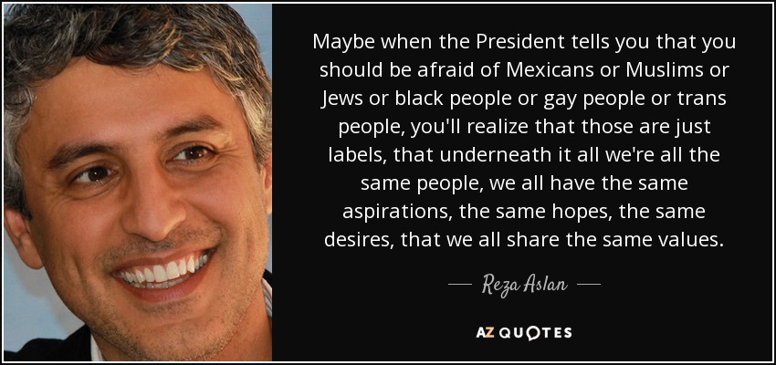 Maybe when the President tells you that you should be afraid of Mexicans or Muslims or Jews or black people or gay people or trans people, you'll realize that those are just labels, that underneath it all we're all the same people, we all have the same aspirations, the same hopes, the same desires, that we all share the same values. - Reza Aslan