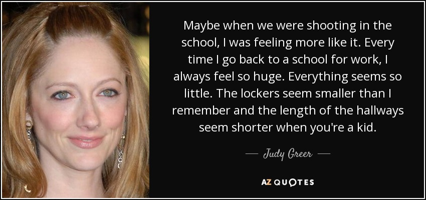 Maybe when we were shooting in the school, I was feeling more like it. Every time I go back to a school for work, I always feel so huge. Everything seems so little. The lockers seem smaller than I remember and the length of the hallways seem shorter when you're a kid. - Judy Greer