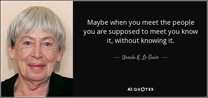 Maybe when you meet the people you are supposed to meet you know it, without knowing it. - Ursula K. Le Guin