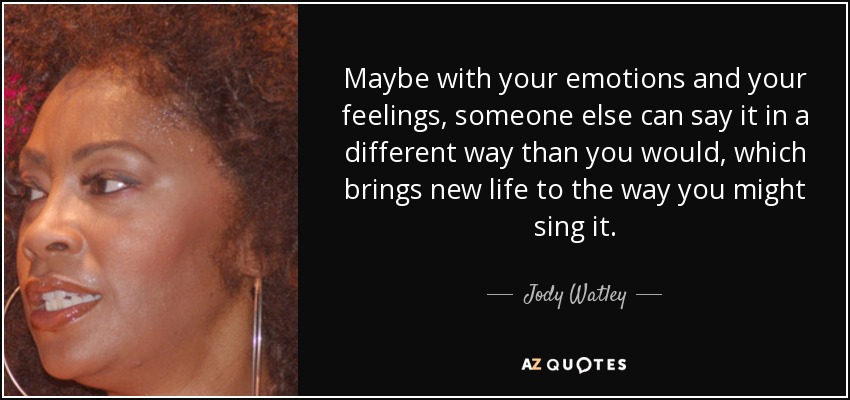 Maybe with your emotions and your feelings, someone else can say it in a different way than you would, which brings new life to the way you might sing it. - Jody Watley