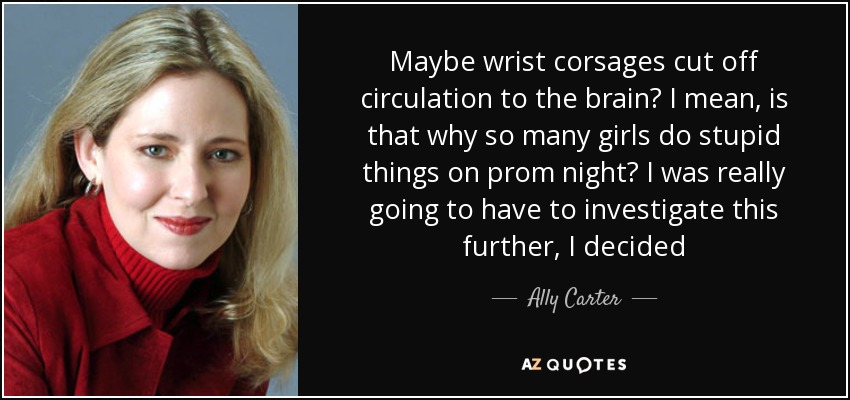 Maybe wrist corsages cut off circulation to the brain? I mean, is that why so many girls do stupid things on prom night? I was really going to have to investigate this further, I decided - Ally Carter