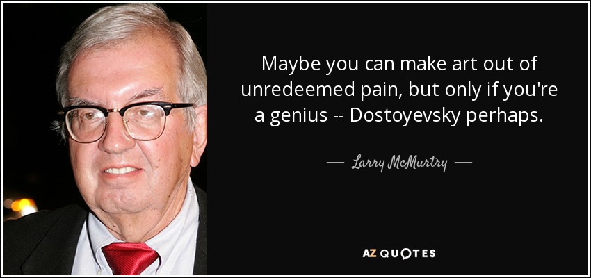 Maybe you can make art out of unredeemed pain, but only if you're a genius -- Dostoyevsky perhaps. - Larry McMurtry