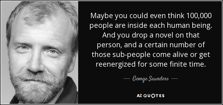 Maybe you could even think 100,000 people are inside each human being. And you drop a novel on that person, and a certain number of those sub-people come alive or get reenergized for some finite time. - George Saunders