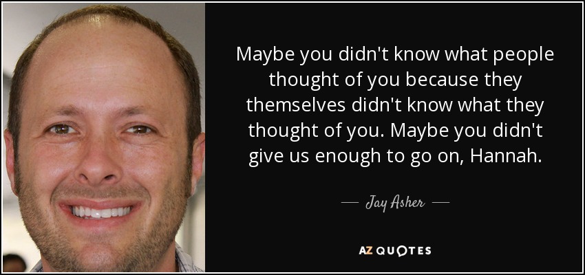 Maybe you didn't know what people thought of you because they themselves didn't know what they thought of you. Maybe you didn't give us enough to go on, Hannah. - Jay Asher