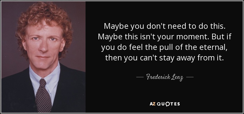 Maybe you don't need to do this. Maybe this isn't your moment. But if you do feel the pull of the eternal, then you can't stay away from it. - Frederick Lenz
