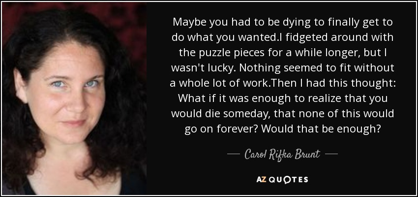 Maybe you had to be dying to finally get to do what you wanted.I fidgeted around with the puzzle pieces for a while longer, but I wasn't lucky. Nothing seemed to fit without a whole lot of work.Then I had this thought: What if it was enough to realize that you would die someday, that none of this would go on forever? Would that be enough? - Carol Rifka Brunt
