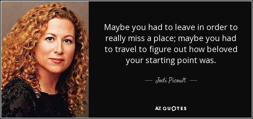 Maybe you had to leave in order to really miss a place; maybe you had to travel to figure out how beloved your starting point was. - Jodi Picoult