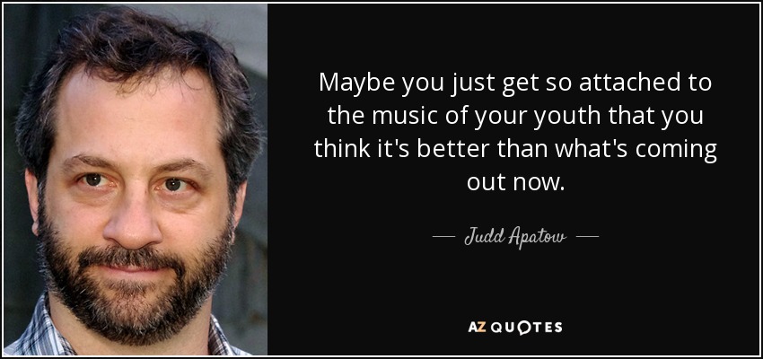 Maybe you just get so attached to the music of your youth that you think it's better than what's coming out now. - Judd Apatow