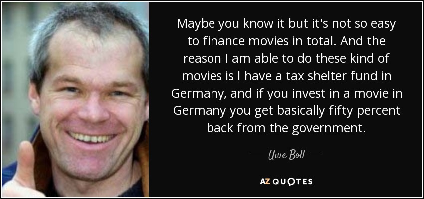 Maybe you know it but it's not so easy to finance movies in total. And the reason I am able to do these kind of movies is I have a tax shelter fund in Germany, and if you invest in a movie in Germany you get basically fifty percent back from the government. - Uwe Boll