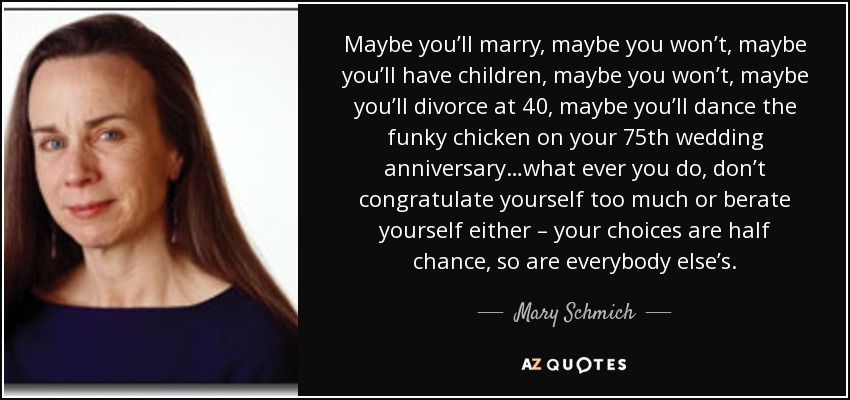 Maybe you’ll marry, maybe you won’t, maybe you’ll have children, maybe you won’t, maybe you’ll divorce at 40, maybe you’ll dance the funky chicken on your 75th wedding anniversary…what ever you do, don’t congratulate yourself too much or berate yourself either – your choices are half chance, so are everybody else’s. - Mary Schmich