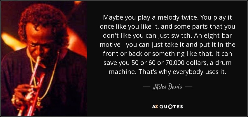 Maybe you play a melody twice. You play it once like you like it, and some parts that you don't like you can just switch. An eight-bar motive - you can just take it and put it in the front or back or something like that. It can save you 50 or 60 or 70,000 dollars, a drum machine. That's why everybody uses it. - Miles Davis