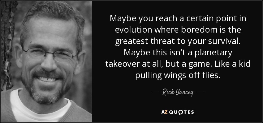 Maybe you reach a certain point in evolution where boredom is the greatest threat to your survival. Maybe this isn't a planetary takeover at all, but a game. Like a kid pulling wings off flies. - Rick Yancey
