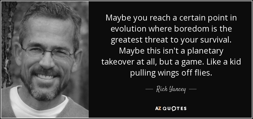 Maybe you reach a certain point in evolution where boredom is the greatest threat to your survival. Maybe this isn't a planetary takeover at all, but a game. Like a kid pulling wings off flies. - Rick Yancey